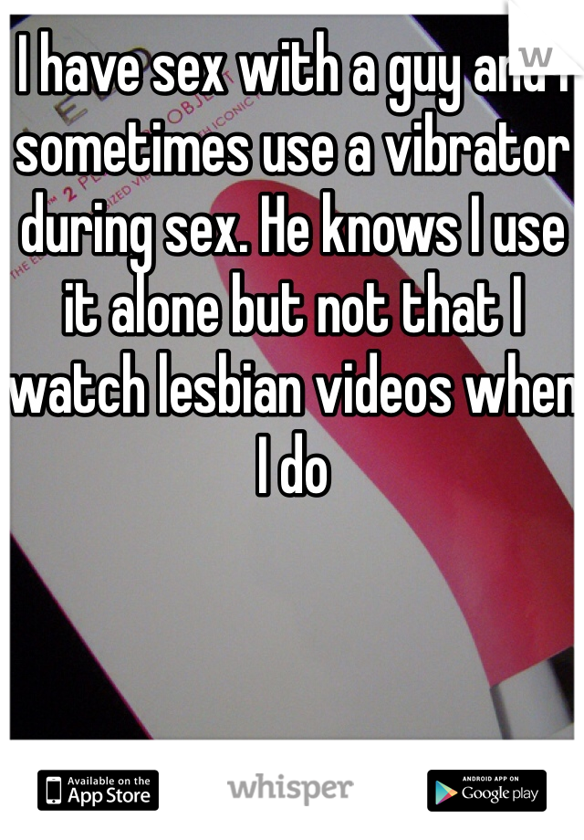 I have sex with a guy and I sometimes use a vibrator during sex. He knows I use it alone but not that I watch lesbian videos when I do