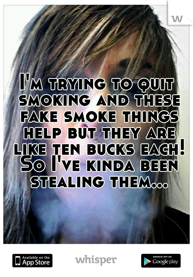 I'm trying to quit smoking and these fake smoke things help but they are like ten bucks each! So I've kinda been stealing them...