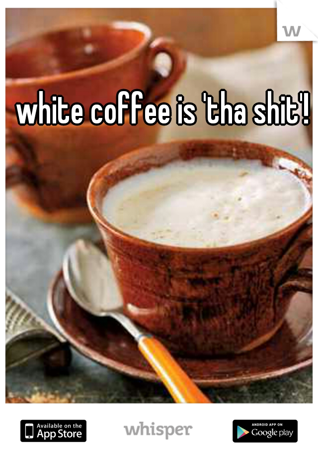 white coffee is 'tha shit'!