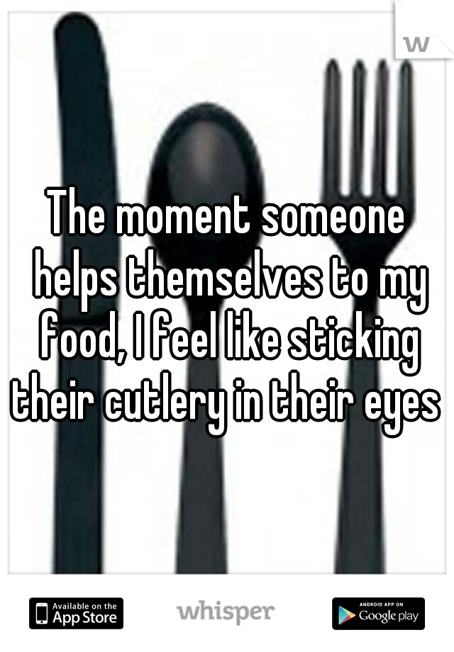 The moment someone helps themselves to my food, I feel like sticking their cutlery in their eyes 
