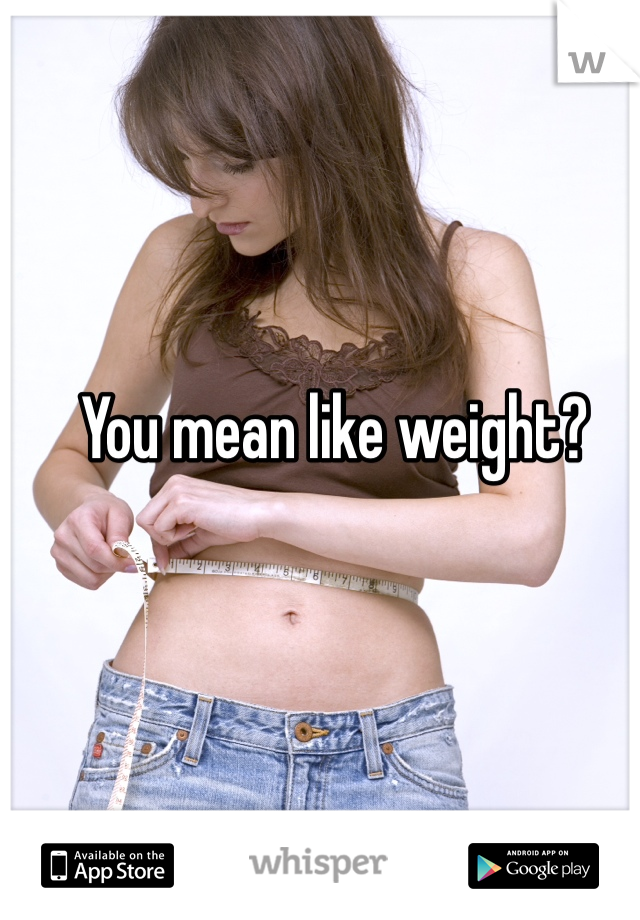 You mean like weight?