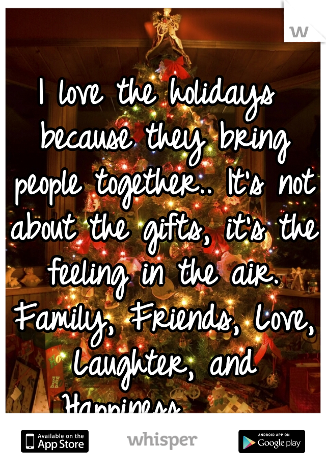 I love the holidays because they bring people together.. It's not about the gifts, it's the feeling in the air. Family, Friends, Love, Laughter, and Happiness.     