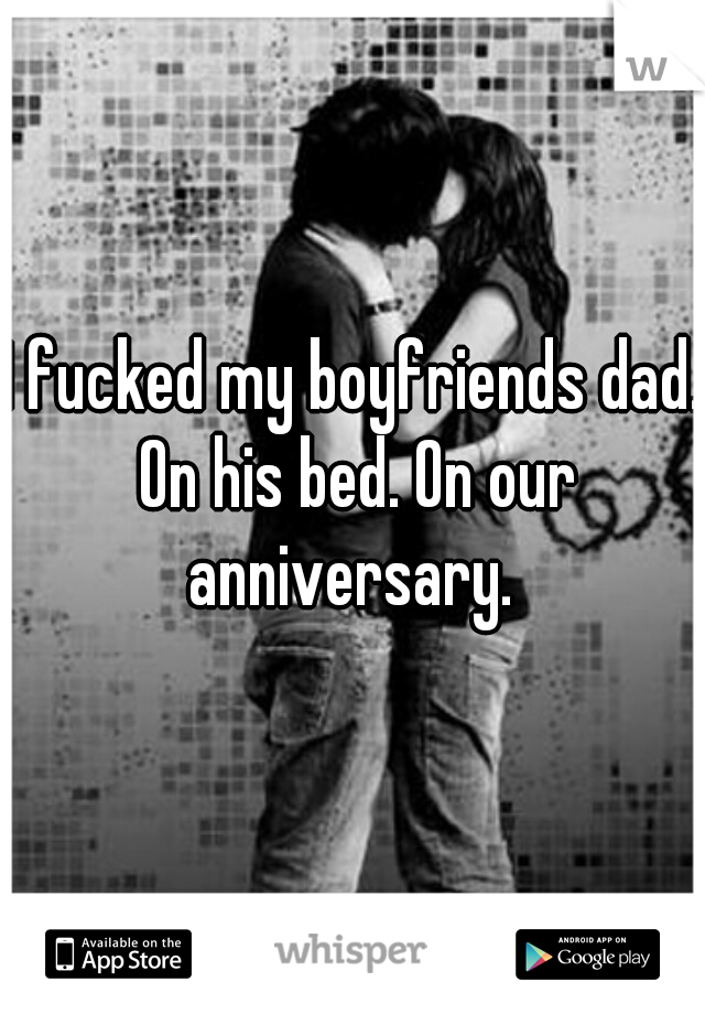 I fucked my boyfriends dad. On his bed. On our anniversary. 