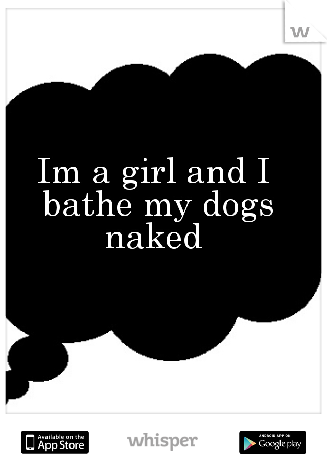 Im a girl and I bathe my dogs naked 
