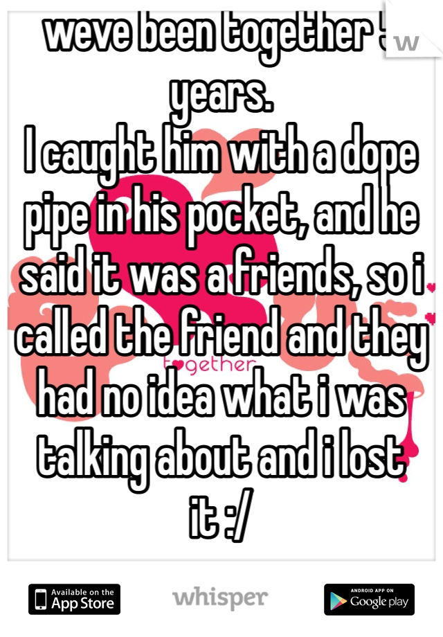 weve been together 5 years. 
I caught him with a dope pipe in his pocket, and he said it was a friends, so i called the friend and they had no idea what i was talking about and i lost it :/