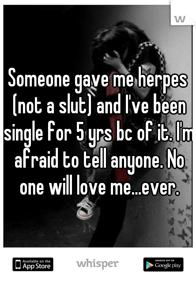 Someone gave me herpes (not a slut) and I've been single for 5 yrs bc of it. I'm afraid to tell anyone. No one will love me...ever.