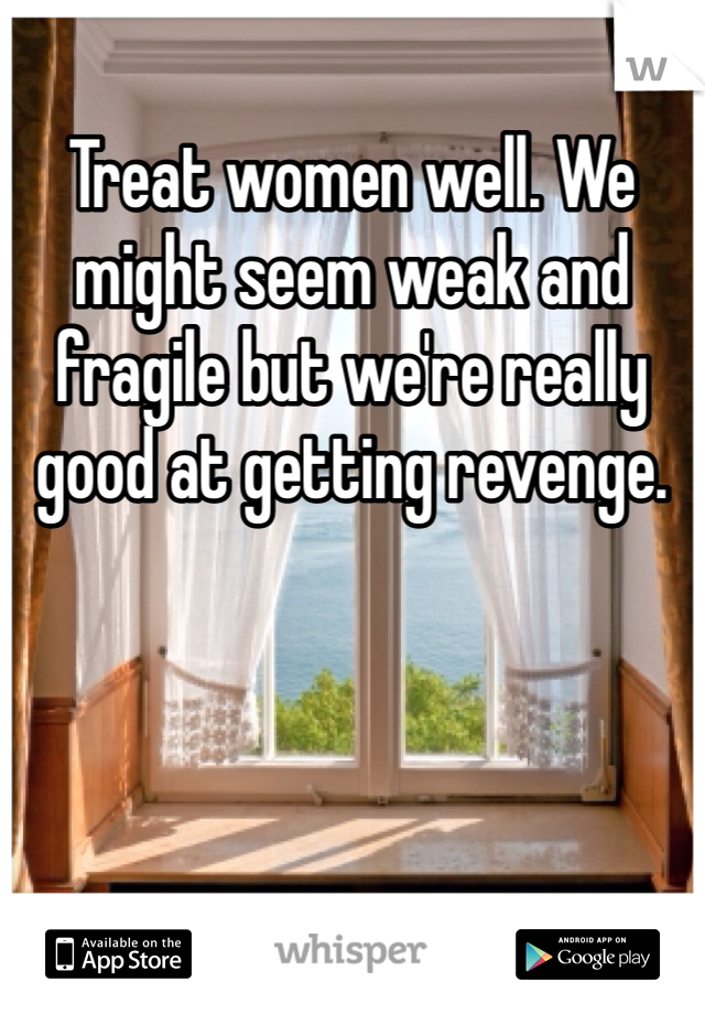 Treat women well. We might seem weak and fragile but we're really good at getting revenge. 