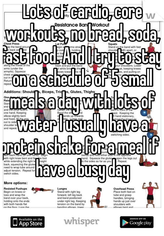 Lots of cardio, core workouts, no bread, soda, fast food. And I try to stay on a schedule of 5 small meals a day with lots of water I usually have a protein shake for a meal if I have a busy day