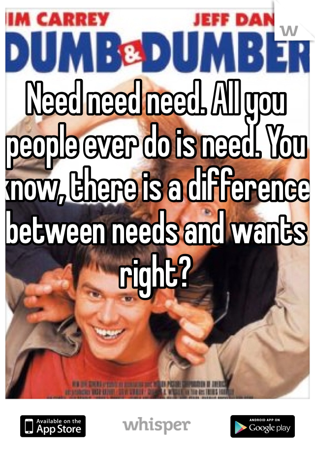 Need need need. All you people ever do is need. You know, there is a difference between needs and wants right?