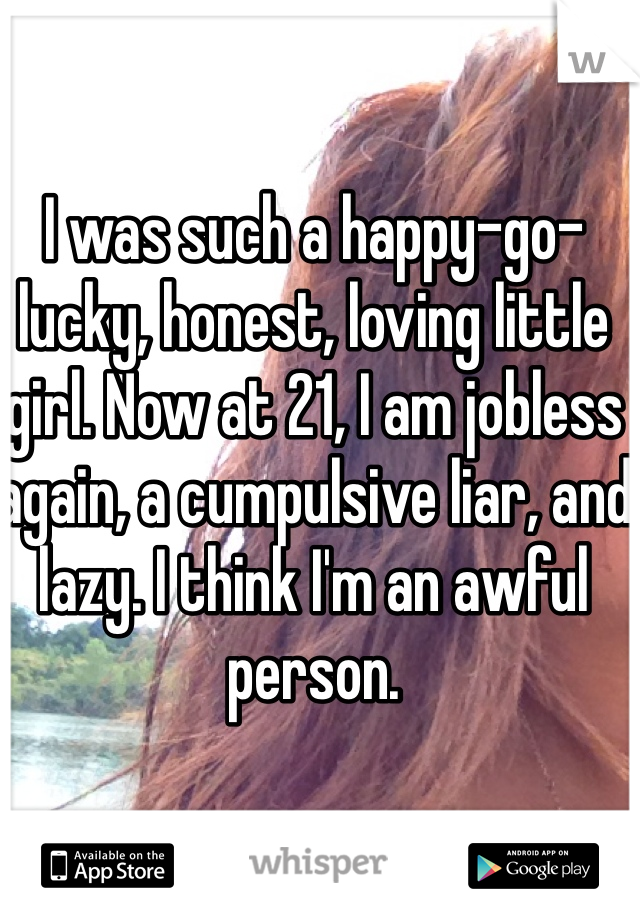 I was such a happy-go-lucky, honest, loving little girl. Now at 21, I am jobless again, a cumpulsive liar, and lazy. I think I'm an awful person. 