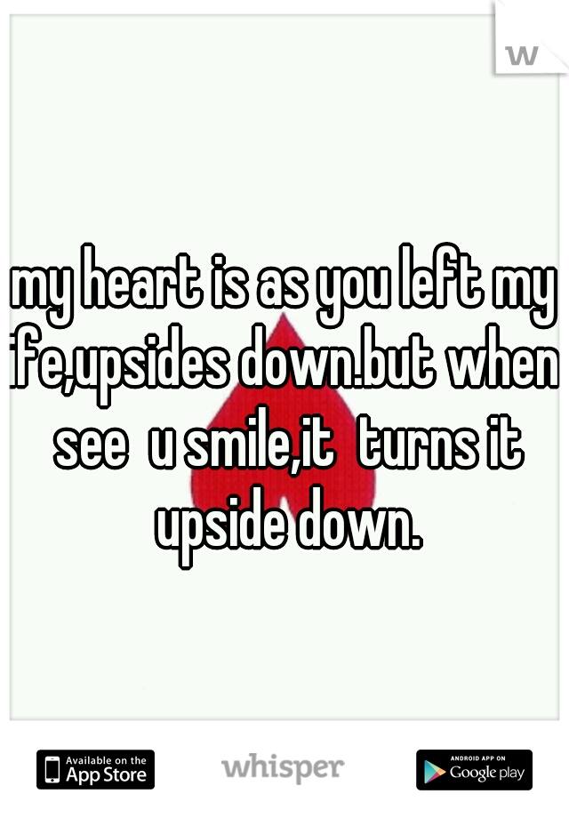 my heart is as you left my life,upsides down.but when i see  u smile,it  turns it upside down.