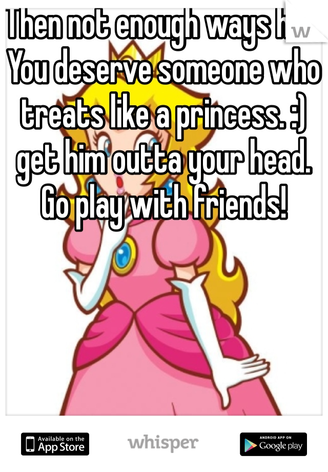 Then not enough ways hun. You deserve someone who treats like a princess. :) get him outta your head. Go play with friends! 