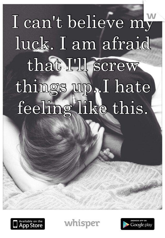 I can't believe my luck. I am afraid that I'll screw things up..I hate feeling like this.