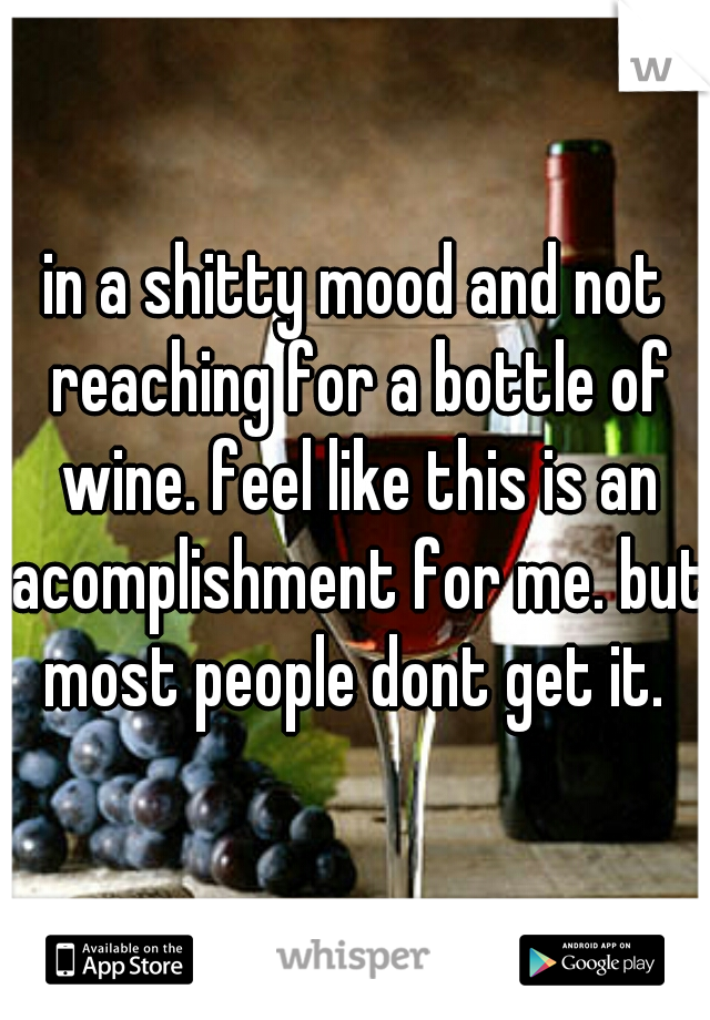 in a shitty mood and not reaching for a bottle of wine. feel like this is an acomplishment for me. but most people dont get it. 