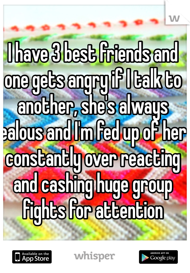 I have 3 best friends and one gets angry if I talk to another, she's always jealous and I'm fed up of her constantly over reacting and cashing huge group fights for attention 
