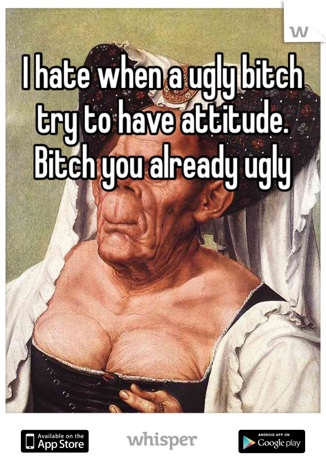 I hate when a ugly bitch try to have attitude. Bitch you already ugly 