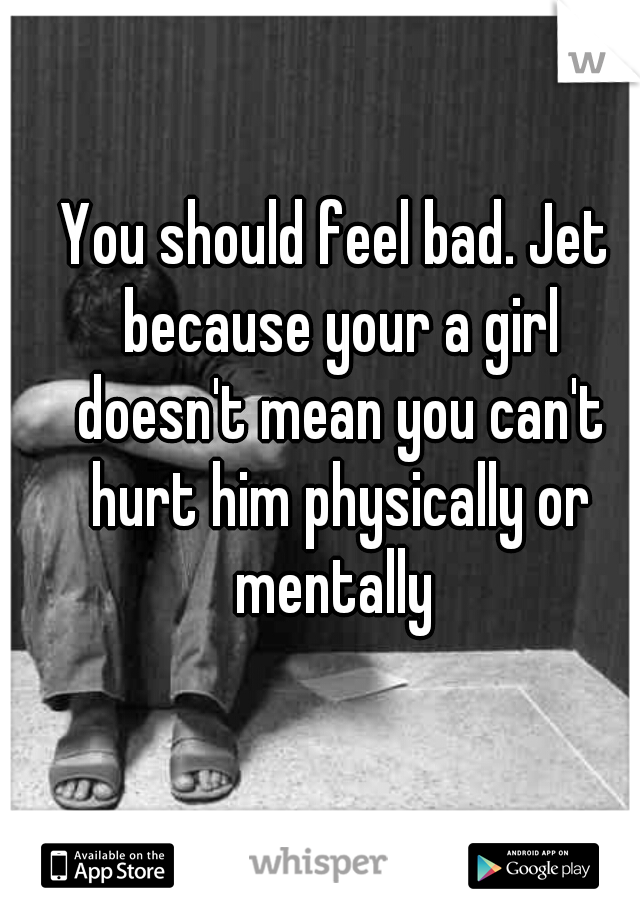 You should feel bad. Jet because your a girl doesn't mean you can't hurt him physically or mentally 