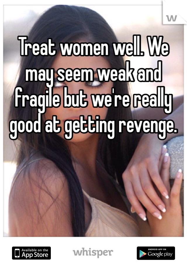 Treat women well. We may seem weak and fragile but we're really good at getting revenge. 
