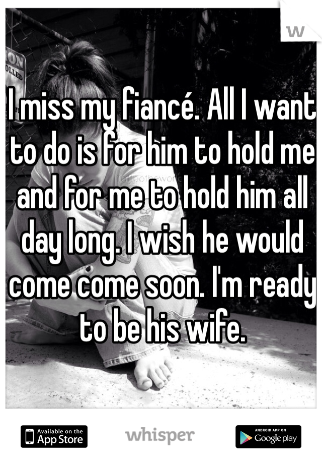 I miss my fiancé. All I want to do is for him to hold me and for me to hold him all day long. I wish he would come come soon. I'm ready to be his wife. 