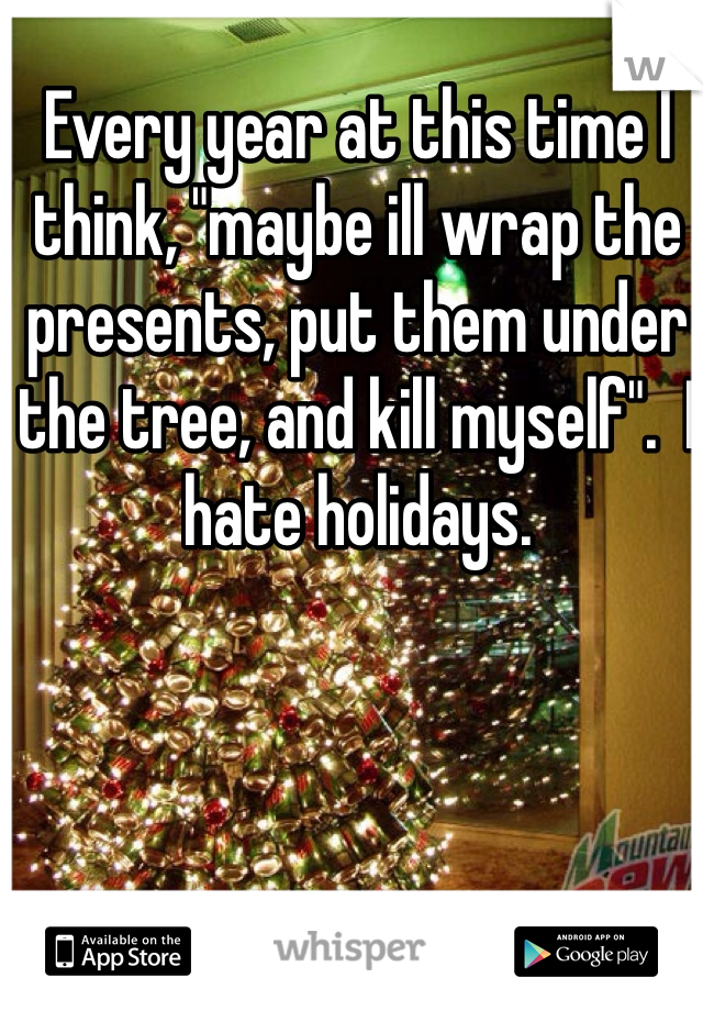 Every year at this time I think, "maybe ill wrap the presents, put them under the tree, and kill myself".  I hate holidays. 