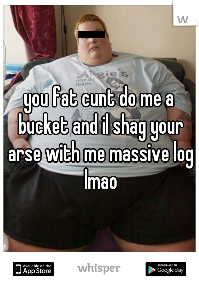 you fat cunt do me a bucket and il shag your arse with me massive log lmao