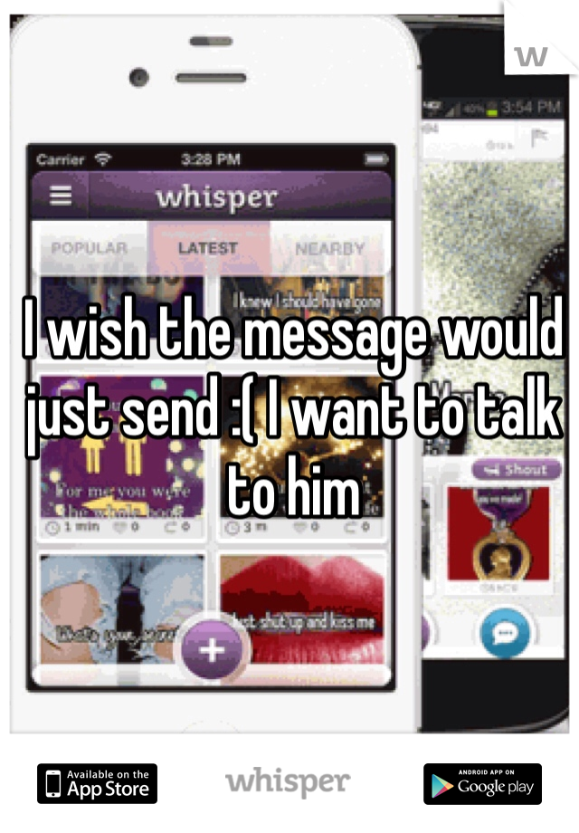I wish the message would just send :( I want to talk to him