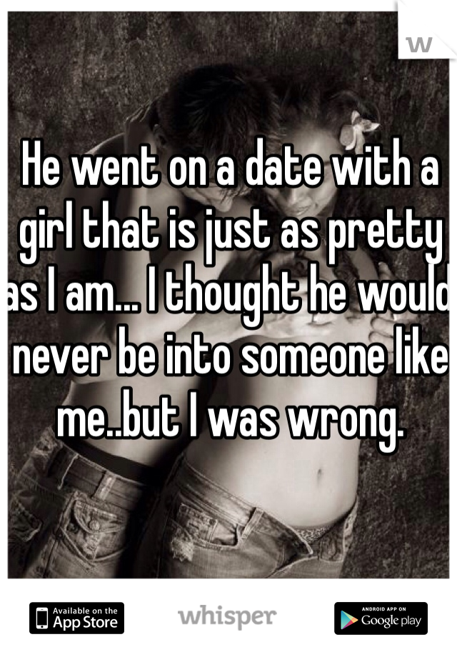 He went on a date with a girl that is just as pretty as I am... I thought he would never be into someone like me..but I was wrong. 