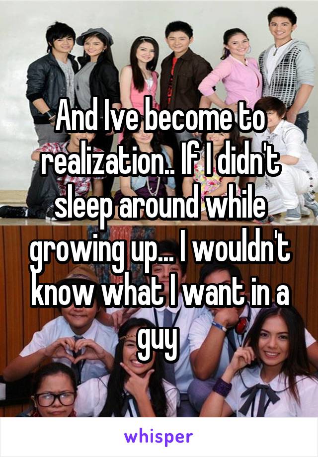 And Ive become to realization.. If I didn't sleep around while growing up... I wouldn't know what I want in a guy 