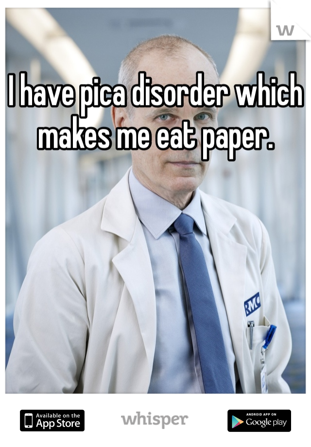 I have pica disorder which makes me eat paper. 