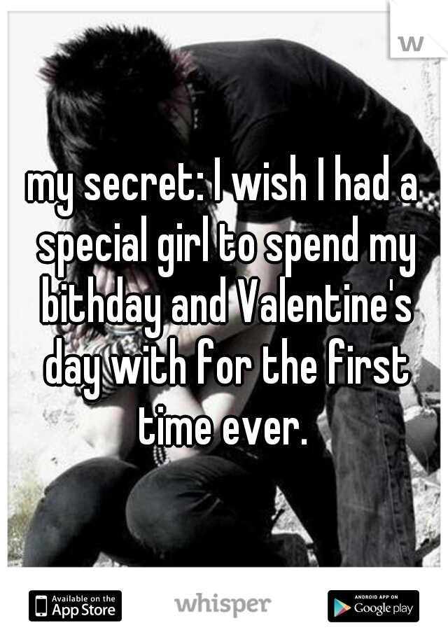 my secret: I wish I had a special girl to spend my bithday and Valentine's day with for the first time ever. 