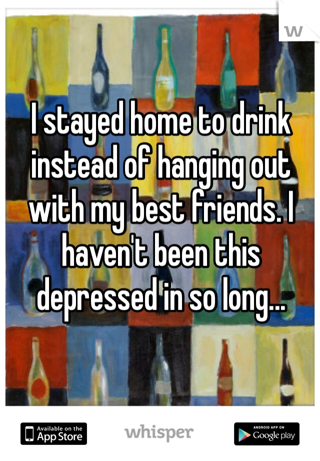 I stayed home to drink instead of hanging out with my best friends. I haven't been this depressed in so long...