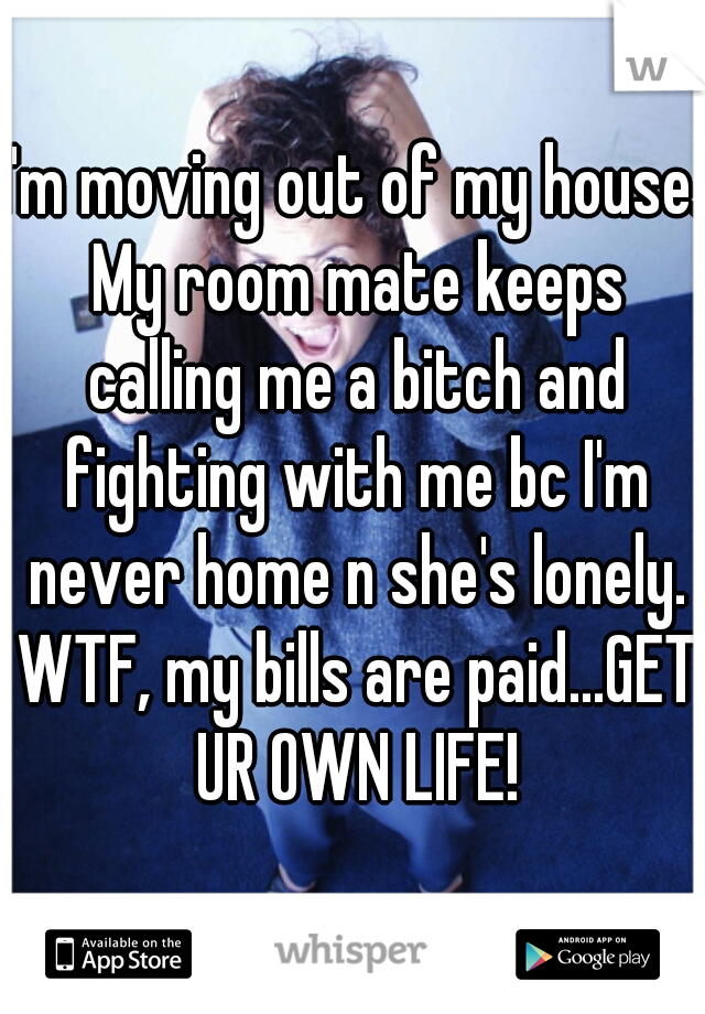 I'm moving out of my house. My room mate keeps calling me a bitch and fighting with me bc I'm never home n she's lonely. WTF, my bills are paid...GET UR OWN LIFE!