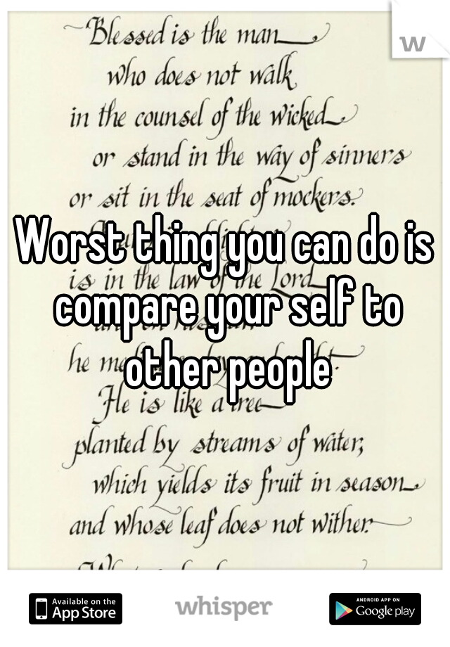 Worst thing you can do is compare your self to other people