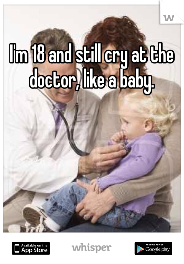 I'm 18 and still cry at the doctor, like a baby.
