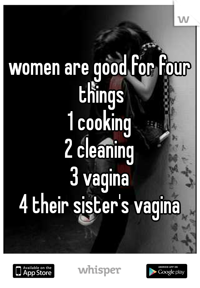 women are good for four things
1 cooking
2 cleaning
3 vagina
4 their sister's vagina