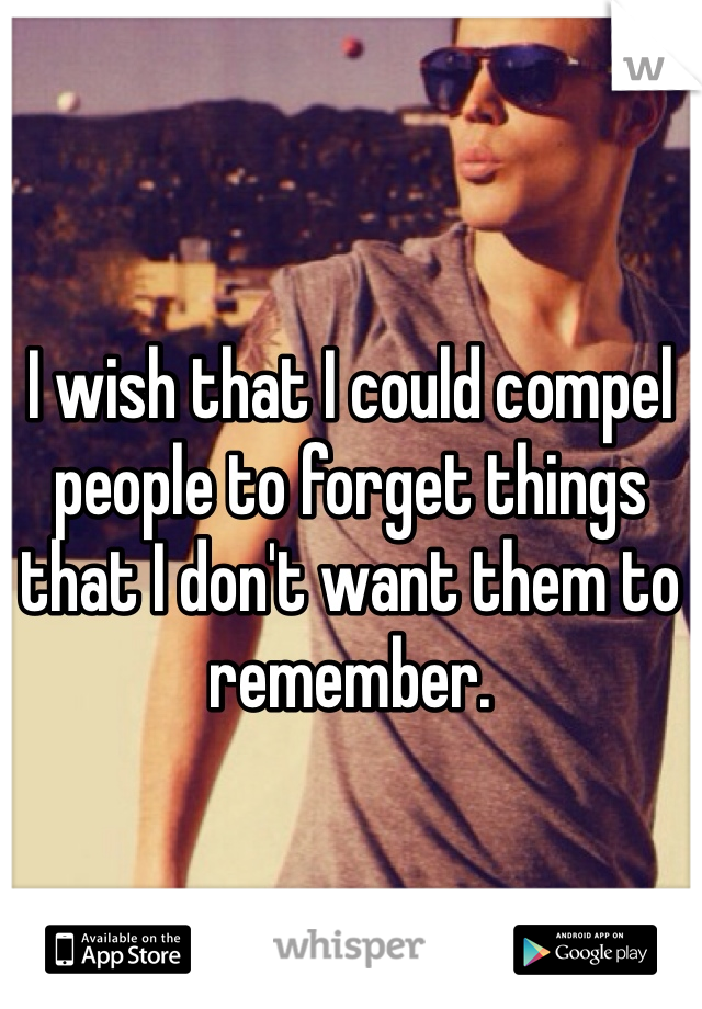 I wish that I could compel people to forget things that I don't want them to remember. 