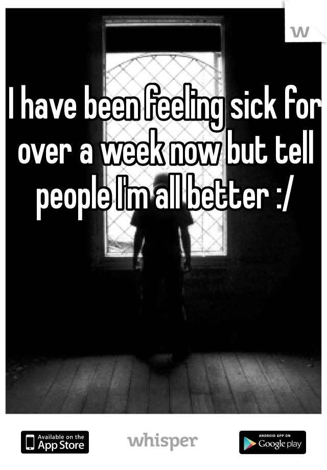 I have been feeling sick for over a week now but tell people I'm all better :/