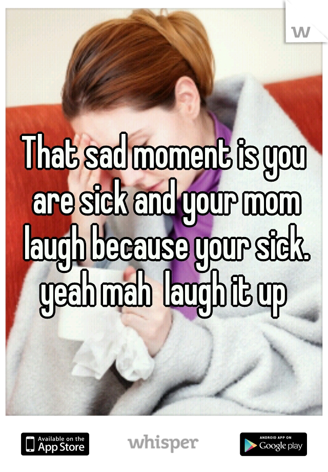 That sad moment is you are sick and your mom laugh because your sick. yeah mah  laugh it up 