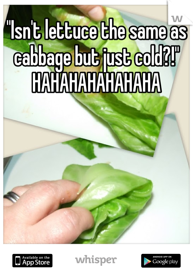 "Isn't lettuce the same as cabbage but just cold?!" 
HAHAHAHAHAHAHA

