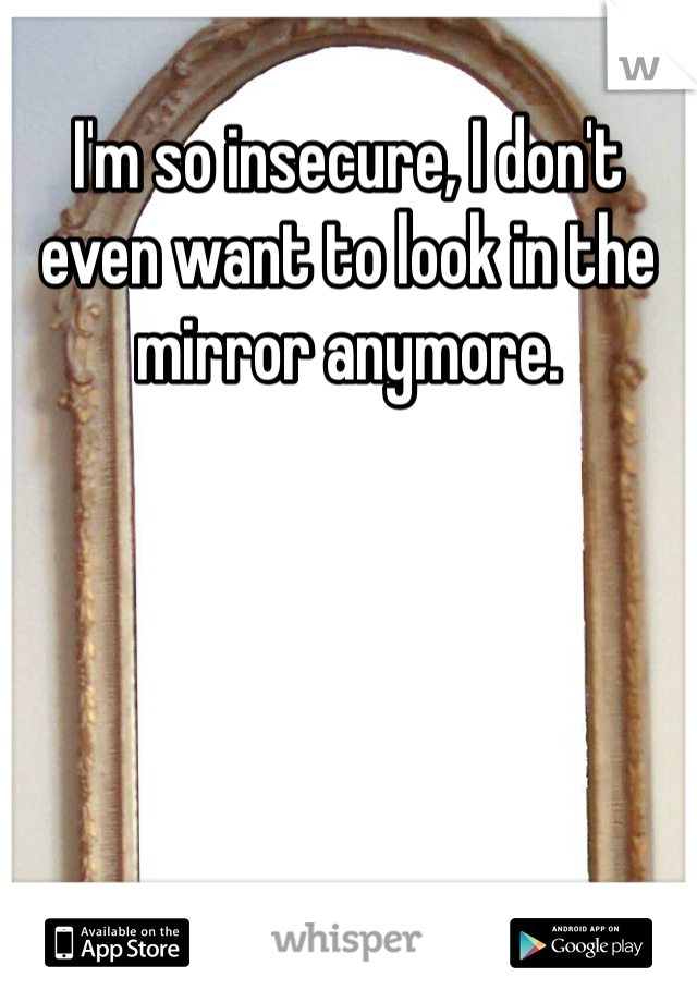 I'm so insecure, I don't even want to look in the mirror anymore. 
