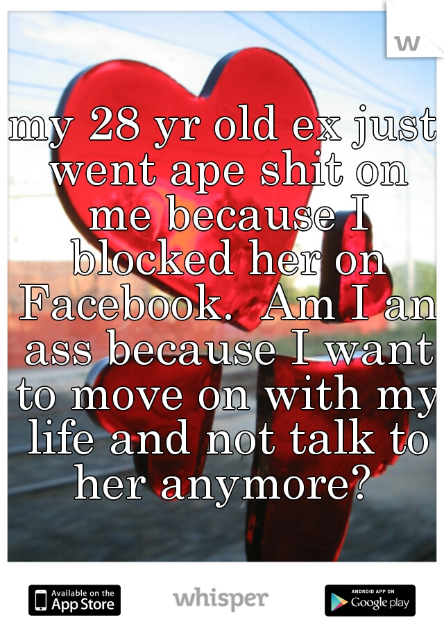 my 28 yr old ex just went ape shit on me because I blocked her on Facebook.  Am I an ass because I want to move on with my life and not talk to her anymore? 
