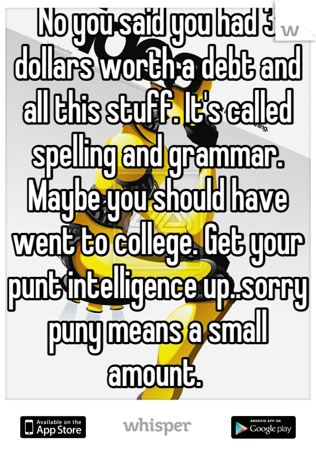 No you said you had 3 dollars worth a debt and all this stuff. It's called spelling and grammar. Maybe you should have went to college. Get your punt intelligence up..sorry puny means a small amount. 