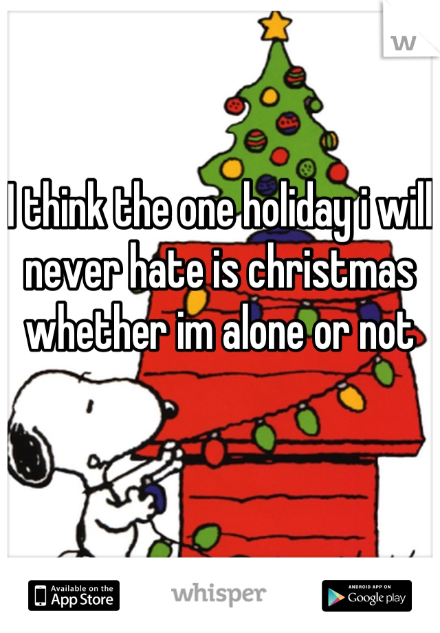 I think the one holiday i will never hate is christmas whether im alone or not