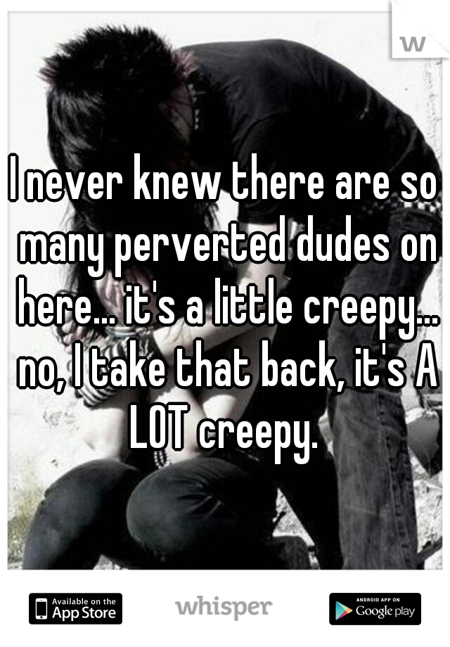 I never knew there are so many perverted dudes on here... it's a little creepy... no, I take that back, it's A LOT creepy. 