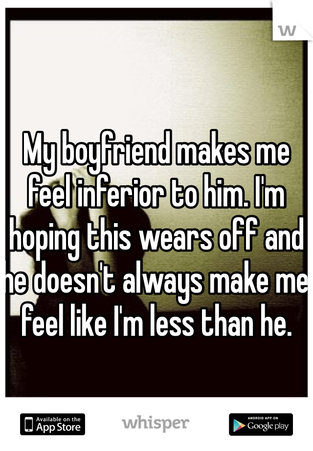 My boyfriend makes me feel inferior to him. I'm hoping this wears off and he doesn't always make me feel like I'm less than he.