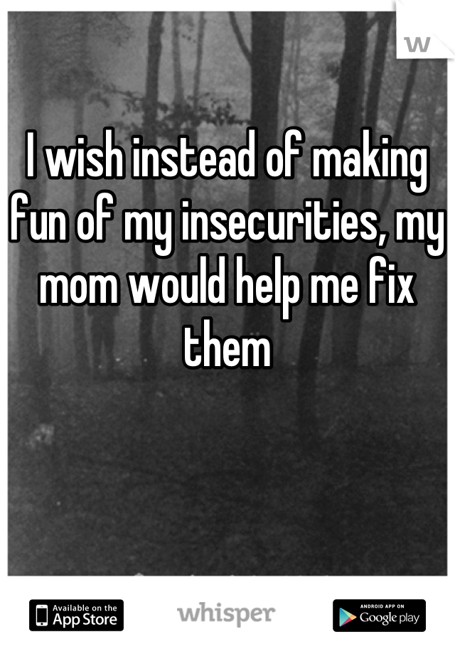 

I wish instead of making fun of my insecurities, my mom would help me fix them