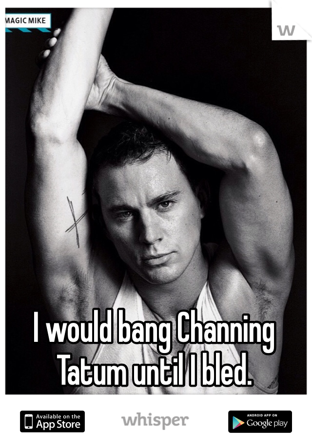 I would bang Channing Tatum until I bled. 