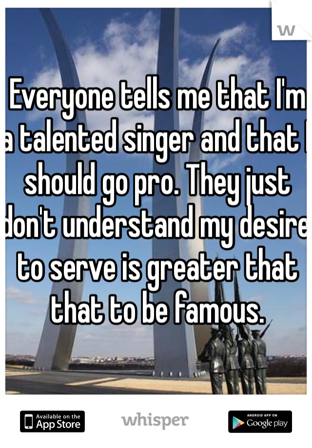 Everyone tells me that I'm a talented singer and that I should go pro. They just don't understand my desire to serve is greater that that to be famous. 