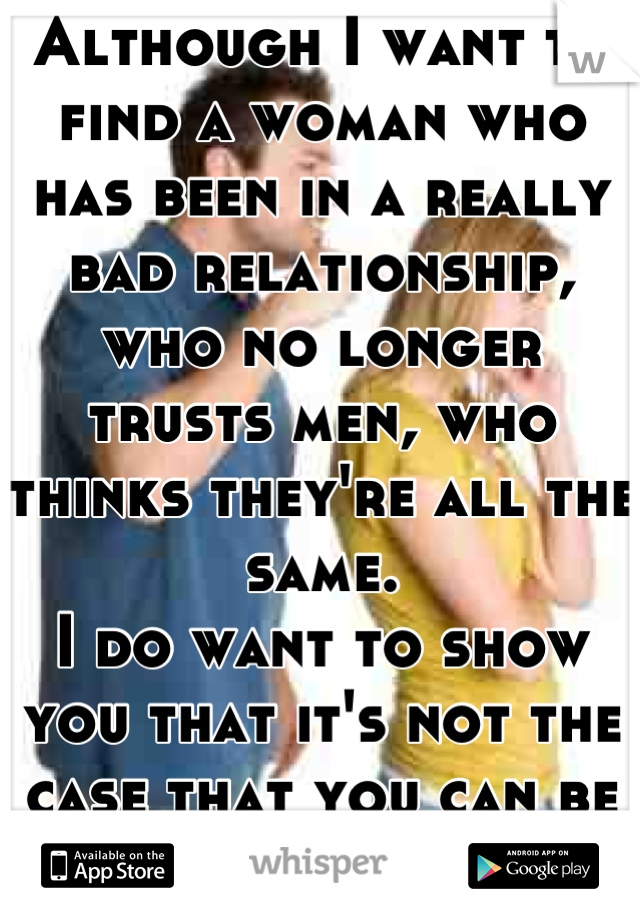 Although I want to find a woman who has been in a really bad relationship, who no longer trusts men, who thinks they're all the same.
I do want to show you that it's not the case that you can be adored