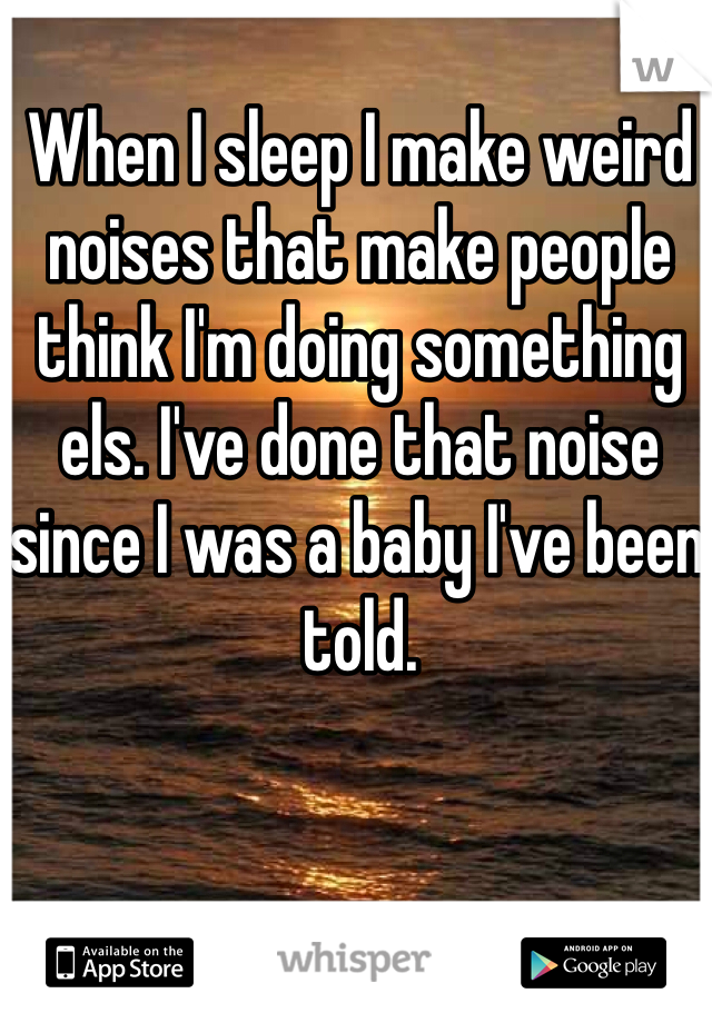 When I sleep I make weird noises that make people think I'm doing something els. I've done that noise since I was a baby I've been told.